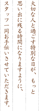 大切な人と過ごす特別な日が、もっと思い出に残る時間になりますように、スタッフ一同お手伝いさせていただきます。