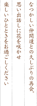 なつかしい仲間達との久しぶりの再会。思い出話しに花を咲かせ楽しいひとときをお過ごしください 