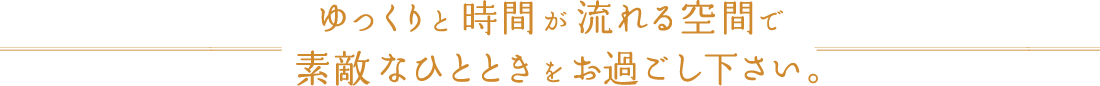 ゆっくりと時間が流れる空間で素敵なひとときをお過ごし下さい。