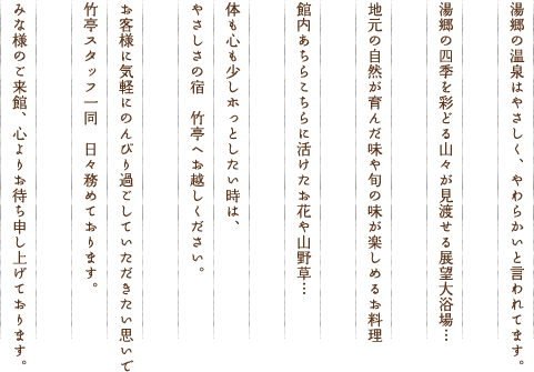 湯郷の温泉はやさしく、やわらかいと言われています。湯郷の四季を彩どる山々が見渡せる展望大浴場…地元の自然が育んだ味や旬の味が楽しめるお料理…館内あちらこちらに活けたお花や山野草…体も心も少しホっとしたい時は、やさしさの宿　竹亭へお越しください。お客様に気軽にのんびり過ごしていただきたい思いで竹亭スタッフ一同　日々務めております。みな様のご来館、心よりお待ち申し上げております。