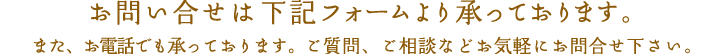 お問い合せは下記フォームより承っております。また、お電話でも承っております。ご質問、ご相談などお気軽にお問合せ下さい。