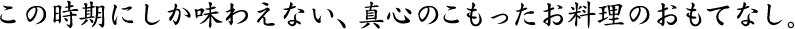 この時期にしか味わえない、真心のこもったお料理のおもてなし。