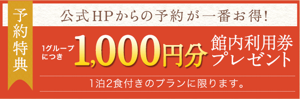 予約特典　公式HPからの予約が一番お得！1グループにつき1,000円分　館内利用券プレゼント　※1泊2食付きのプランに限ります。